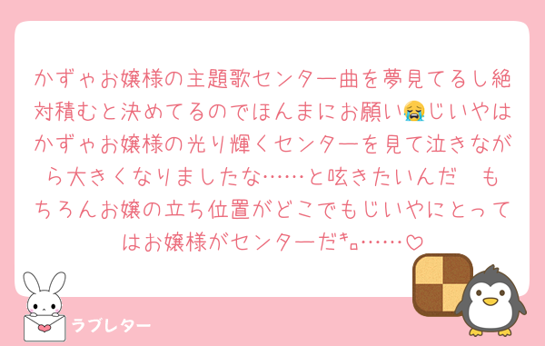 かずゃお嬢様の主題歌センター曲を夢見てるし絶対積むと決めてるのでほんまにお願い😭じいやはかずゃお嬢様の光り輝くセンターを見て泣きながら大きくなりましたな……と呟きたいんだ  もちろんお嬢の立ち位置がどこでもじいやにとってはお嬢様がセンターだ㌔……