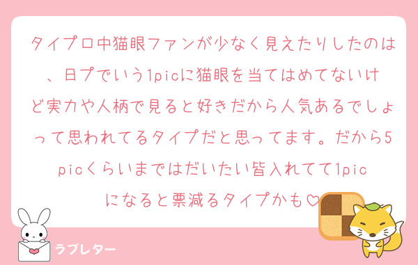 タイプロ中猫眼ファンが少なく見えたりしたのは、日プでいう1picに猫眼を当てはめてないけど実力や人柄で見ると好きだから人気あるでしょって思われてるタイプだと思ってます。だから5picくらいまではだいたい皆入れてて1picになると票減るタイプかも