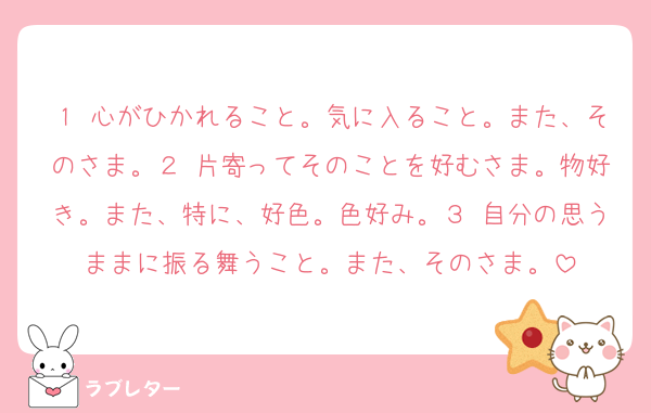 １ 心がひかれること。気に入ること。また、そのさま。２ 片寄ってそのことを好むさま。物好き。また、特に、好色。色好み。３ 自分の思うままに振る舞うこと。また、そのさま。