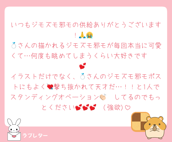 いつもジモズモ邪モの供給ありがとうございます！🙏😭
💍さんの描かれるジモズモ邪モが毎回本当に可愛くて…何度も眺めてしまうくらい大好きです🫶🏻💕
イラストだけでなく、💍さんのジモズモ邪モポストにもよく💘撃ち抜かれて天才だ…！！と1人でスタンディングオベーション👏🏻してるのでもっとください🥺💕💕💕(強欲)