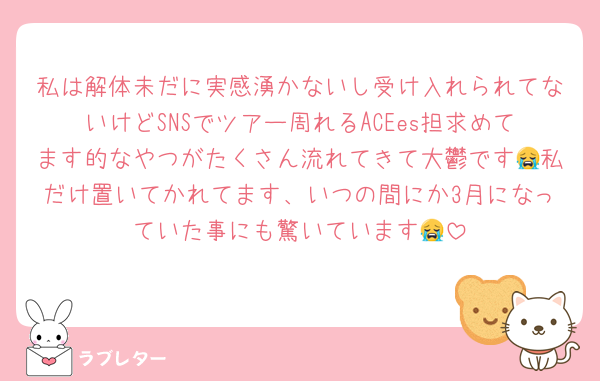 私は解体未だに実感湧かないし受け入れられてないけどSNSでツアー周れるACEes担求めてます的なやつがたくさん流れてきて大鬱です😭私だけ置いてかれてます、いつの間にか3月になっていた事にも驚いています😭