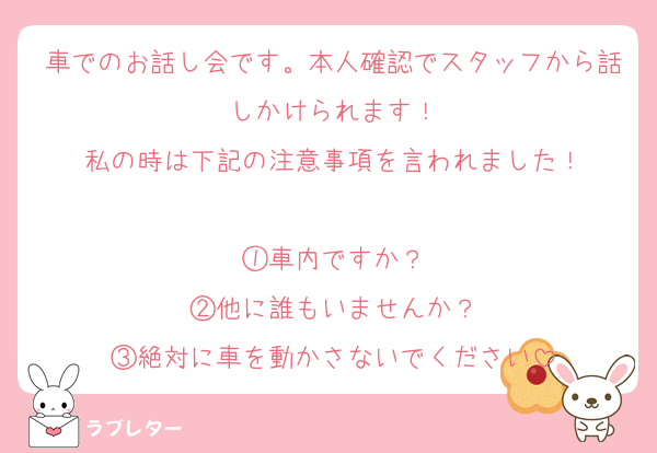 車でのお話し会です。本人確認でスタッフから話しかけられます！
私の時は下記の注意事項を言われました！

①車内ですか？
②他に誰もいませんか？
③絶対に車を動かさないでください