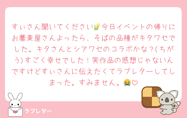 すぃさん聞いてください🌾今日イベントの帰りにお蕎麦屋さんよったら、そばの品種がキタワセでした。キタさんとシアワセのコラボかな？(ちがう)すごく幸せでした！笑作品の感想じゃないんですけどすぃさんに伝えたくてラブレターしてしまった。すみません。😭