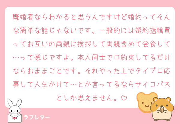 既婚者ならわかると思うんですけど婚約ってそんな簡単な話じゃないです。一般的には婚約指輪買ってお互いの両親に挨拶して両親含めて会食して…って感じですよ。本人同士で口約束してるだけならおままごとです。それやった上でタイプロ応募して人生かけて…とか言ってるならサイコパスとしか思えません。