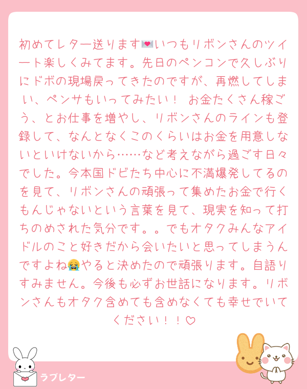初めてレター送ります💌いつもリボンさんのツイート楽しくみてます。先日のペンコンで久しぶりにドボの現場戻ってきたのですが、再燃してしまい、ペンサもいってみたい！ お金たくさん稼ごう、とお仕事を増やし、リボンさんのラインも登録して、なんとなくこのくらいはお金を用意しないといけないから……など考えながら過ごす日々でした。今本国ドビたち中心に不満爆発してるのを見て、リボンさんの頑張って集めたお金で行くもんじゃないという言葉を見て、現実を知って打ちのめされた気分です。。でもオタクみんなアイドルのこと好きだから会いたいと思ってしまうんですよね😭やると決めたので頑張ります。自語りすみません。今後も必ずお世話になります。リボンさんもオタク含めても含めなくても幸せでいてください！！