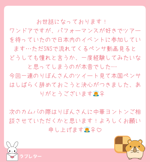 お世話になっております！
ワンドアですが、パフォーマンスが好きでツアーを待っていたので日本内のイベントに参加しています…ただSNSで流れてくるペンサ動画見るとどうしても憧れと言うか、一度経験してみたいなと思ってしまうのが本音でした…
今回一連のりぼんさんのツイート見て本国ペンサはしばらく辞めておこうと決心がつきました、ありがとうございます🙇‍♀️

次のカムバの際はりぼんさんに中華ヨントンご相談させていただくかと思います！よろしくお願い申し上げます🙇‍♀️