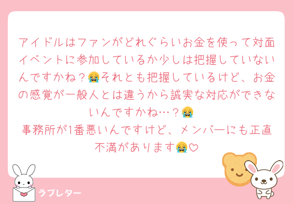 アイドルはファンがどれぐらいお金を使って対面イベントに参加しているか少しは把握していないんですかね？😭それとも把握しているけど、お金の感覚が一般人とは違うから誠実な対応ができないんですかね…？😭
事務所が1番悪いんですけど、メンバーにも正直不満があります😭
