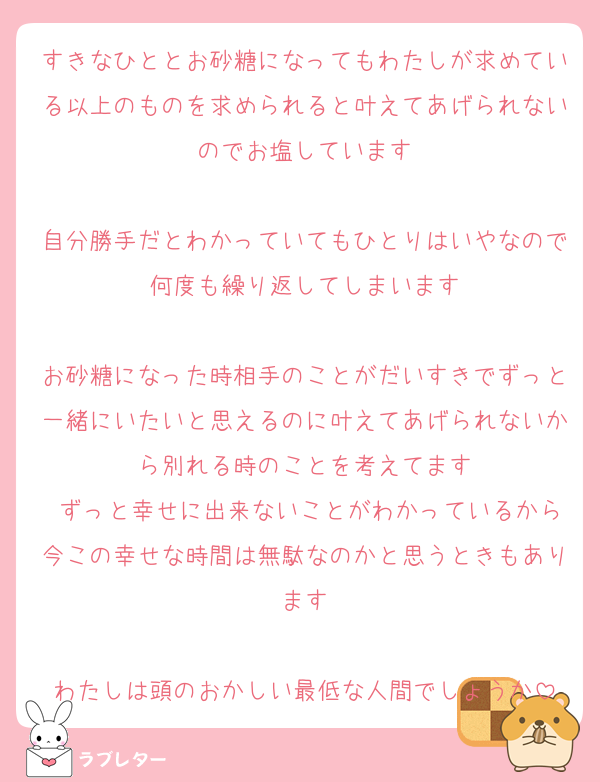 すきなひととお砂糖になってもわたしが求めている以上のものを求められると叶えてあげられないのでお塩しています

自分勝手だとわかっていてもひとりはいやなので何度も繰り返してしまいます

お砂糖になった時相手のことがだいすきでずっと一緒にいたいと思えるのに叶えてあげられないから別れる時のことを考えてます
 ずっと幸せに出来ないことがわかっているから今この幸せな時間は無駄なのかと思うときもあります

わたしは頭のおかしい最低な人間でしょうか