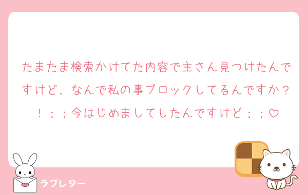 たまたま検索かけてた内容で主さん見つけたんですけど、なんで私の事ブロックしてるんですか？！；；今はじめましてしたんですけど；；