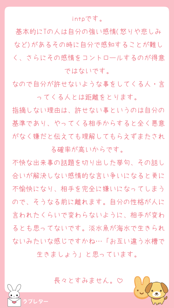intpです。
基本的にTの人は自分の強い感情(怒りや悲しみなど)があるその時に自分で感知することが難しく、さらにその感情をコントロールするのが得意ではないです。
なので自分が許せないような事をしてくる人・言ってくる人とは距離をとります。
指摘しない理由は、許せない事というのは自分の基準であり、やってくる相手からすると全く悪意がなく嫌だと伝えても理解してもらえずまたされる確率が高いからです。
不快な出来事の話題を切り出した挙句、その話し合いが解決しない感情的な言い争いになると更に不愉快になり、相手を完全に嫌いになってしまうので、そうなる前に離れます。自分の性格が人に言われたくらいで変わらないように、相手が変わるとも思ってないです。淡水魚が海水で生きられないみたいな感じですかね…「お互い違う水槽で生きましょう」と思っています。

長々とすみません。