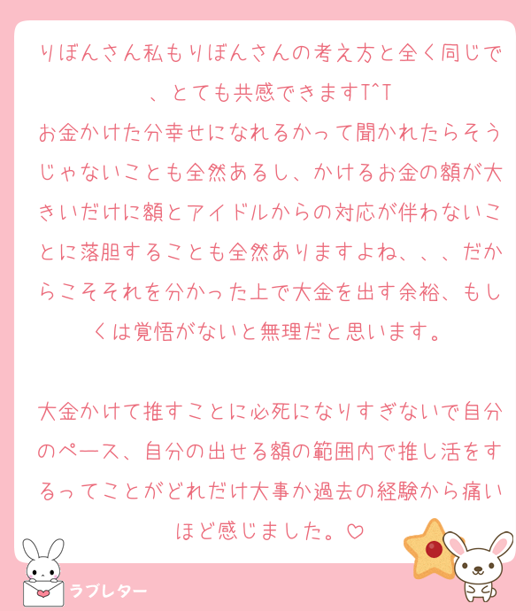 りぼんさん私もりぼんさんの考え方と全く同じで、とても共感できますT^T
お金かけた分幸せになれるかって聞かれたらそうじゃないことも全然あるし、かけるお金の額が大きいだけに額とアイドルからの対応が伴わないことに落胆することも全然ありますよね、、、だからこそそれを分かった上で大金を出す余裕、もしくは覚悟がないと無理だと思います。

大金かけて推すことに必死になりすぎないで自分のペース、自分の出せる額の範囲内で推し活をするってことがどれだけ大事か過去の経験から痛いほど感じました。