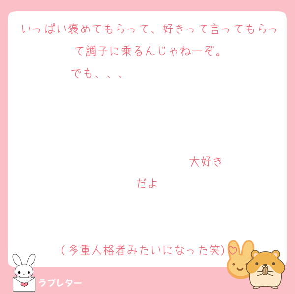 いっぱい褒めてもらって、好きって言ってもらって調子に乗るんじゃねーぞ。
でも、、、                   


                  ♡大好きだよ♡


(多重人格者みたいになった笑)