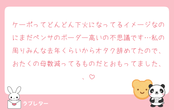 ケーポってどんどん下火になってるイメージなのにまだペンサのボーダー高いの不思議です…私の周りみんな去年くらいからオタク辞めてたので、おたくの母数減ってるものだとおもってました、、
