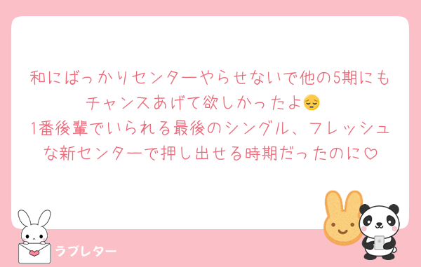 和にばっかりセンターやらせないで他の5期にもチャンスあげて欲しかったよ😔
1番後輩でいられる最後のシングル、フレッシュな新センターで押し出せる時期だったのに