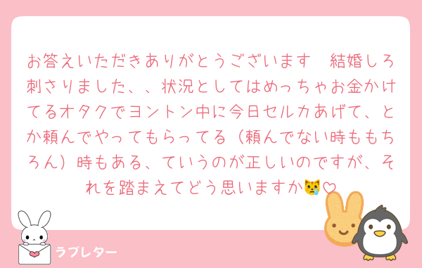 お答えいただきありがとうございます🥲結婚しろ刺さりました、、状況としてはめっちゃお金かけてるオタクでヨントン中に今日セルカあげて、とか頼んでやってもらってる（頼んでない時ももちろん）時もある、ていうのが正しいのですが、それを踏まえてどう思いますか😿
