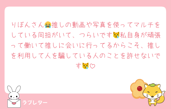 りぼんさん😭推しの動画や写真を使ってマルチをしている同担がいて、つらいです😿私自身が頑張って働いて推しに会いに行ってるからこそ、推しを利用して人を騙している人のことを許せないです😿