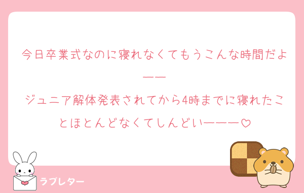 今日卒業式なのに寝れなくてもうこんな時間だよーー
ジュニア解体発表されてから4時までに寝れたことほとんどなくてしんどいーーー