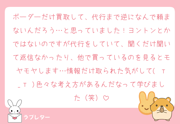 ボーダーだけ買取して、代行まで逆になんで頼まないんだろう…と思っていました！ヨントンとかではないのですが代行をしていて、聞くだけ聞いて返信なかったり、他で買っているのを見るとモヤモヤします…情報だけ取られた気がして( т_т )色々な考え方があるんだなって学びました（笑）