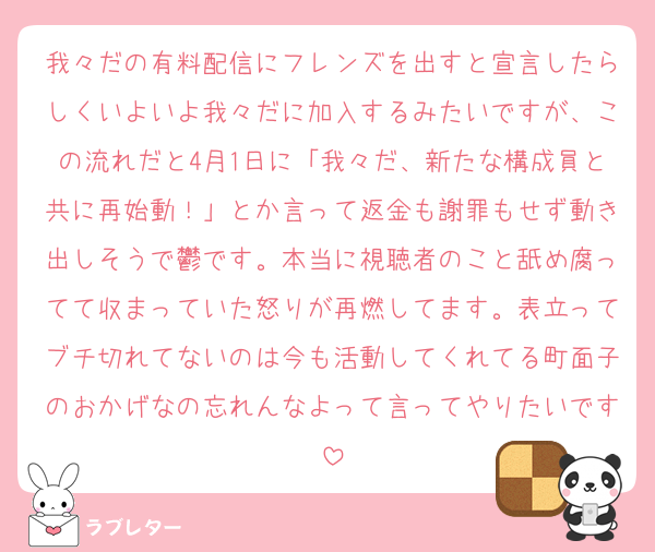 我々だの有料配信にフレンズを出すと宣言したらしくいよいよ我々だに加入するみたいですが、この流れだと4月1日に「我々だ、新たな構成員と共に再始動！」とか言って返金も謝罪もせず動き出しそうで鬱です。本当に視聴者のこと舐め腐ってて収まっていた怒りが再燃してます。表立ってブチ切れてないのは今も活動してくれてる町面子のおかげなの忘れんなよって言ってやりたいです