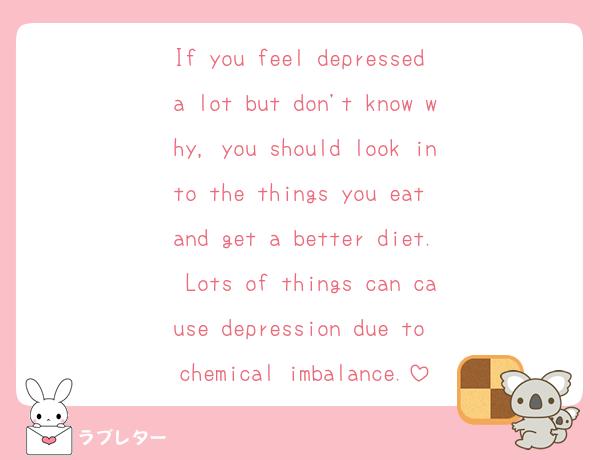 If you feel depressed a lot but don't know why, you should look into the things you eat and get a better diet. Lots of things can cause depression due to chemical imbalance.