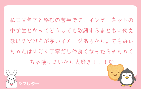 私正直年下と絡むの苦手でさ、インターネットの中学生とかってどうしても敬語すらまともに使えないクソガキが多いイメージあるから。でもみぃちゃんはすごく丁寧だし仲良くなったらめちゃくちゃ懐っこいから大好き！！！