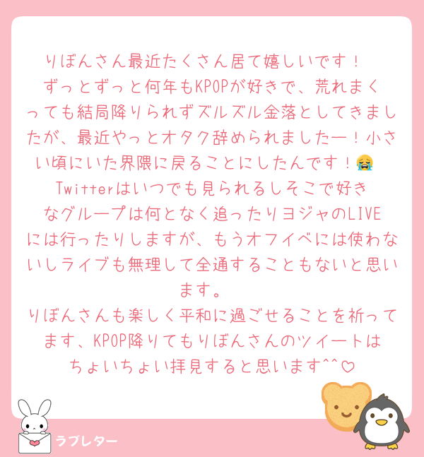 りぼんさん最近たくさん居て嬉しいです！
ずっとずっと何年もKPOPが好きで、荒れまくっても結局降りられずズルズル金落としてきましたが、最近やっとオタク辞められましたー！小さい頃にいた界隈に戻ることにしたんです！😭
Twitterはいつでも見られるしそこで好きなグループは何となく追ったりヨジャのLIVEには行ったりしますが、もうオフイベには使わないしライブも無理して全通することもないと思います。
りぼんさんも楽しく平和に過ごせることを祈ってます、KPOP降りてもりぼんさんのツイートはちょいちょい拝見すると思います^^