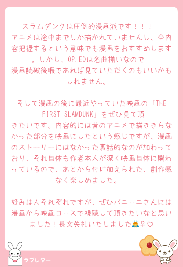 スラムダンクは圧倒的漫画派です！！！
アニメは途中までしか描かれていませんし、全内容把握するという意味でも漫画をおすすめします。しかし、OP.EDは名曲揃いなので
漫画読破後暇であれば見ていただくのもいいかもしれません。

そして漫画の後に最近やっていた映画の「THE FIRST SLAMDUNK」をぜひ見て頂きたいです。内容的には昔のアニメで描ききらなかった部分を映画にしたという感じですが、漫画のストーリーにはなかった裏話的なのが加わっており、それ自体も作者本人が深く映画自体に関わっているので、あとから付け加えられた、創作感なく楽しめました。

好みは人それぞれですが、ぜひパニーニさんには漫画から映画コースで視聴して頂きたいなと思いました！長文失礼いたしました🙇‍♀️