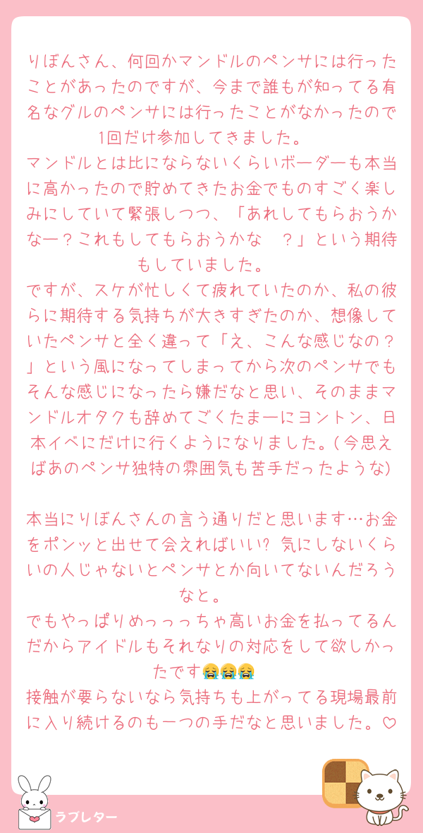 りぼんさん、何回かマンドルのペンサには行ったことがあったのですが、今まで誰もが知ってる有名なグルのペンサには行ったことがなかったので1回だけ参加してきました。
マンドルとは比にならないくらいボーダーも本当に高かったので貯めてきたお金でものすごく楽しみにしていて緊張しつつ、「あれしてもらおうかなー？これもしてもらおうかな〜？」という期待もしていました。
ですが、スケが忙しくて疲れていたのか、私の彼らに期待する気持ちが大きすぎたのか、想像していたペンサと全く違って「え、こんな感じなの？」という風になってしまってから次のペンサでもそんな感じになったら嫌だなと思い、そのままマンドルオタクも辞めてごくたまーにヨントン、日本イベにだけに行くようになりました。(今思えばあのペンサ独特の雰囲気も苦手だったような)
本当にりぼんさんの言う通りだと思います…お金をポンッと出せて会えればいい➕気にしないくらいの人じゃないとペンサとか向いてないんだろうなと。
でもやっぱりめっっっちゃ高いお金を払ってるんだからアイドルもそれなりの対応をして欲しかったです😭😭😭
接触が要らないなら気持ちも上がってる現場最前に入り続けるのも一つの手だなと思いました。