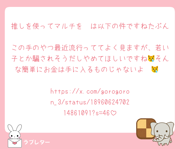 推しを使ってマルチを〜は以下の件ですねたぶん🥺
この手のやつ最近流行っててよく見ますが、若い子とか騙されそうだしやめてほしいですね😿そんな簡単にお金は手に入るものじゃないよ〜😿

https://x.com/gorogoron_3/status/1896062470214861091?s=46