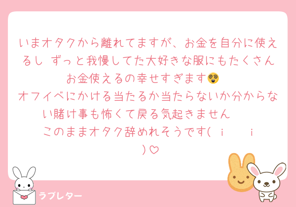いまオタクから離れてますが、お金を自分に使えるし ずっと我慢してた大好きな服にもたくさんお金使えるの幸せすぎます😵
オフイベにかける当たるか当たらないか分からない賭け事も怖くて戻る気起きません🥺
このままオタク辞めれそうです‎( i 𖥦 i )