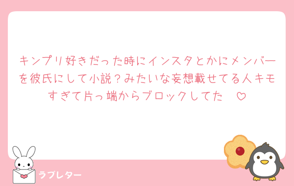 キンプリ好きだった時にインスタとかにメンバーを彼氏にして小説？みたいな妄想載せてる人キモすぎて片っ端からブロックしてた🧱