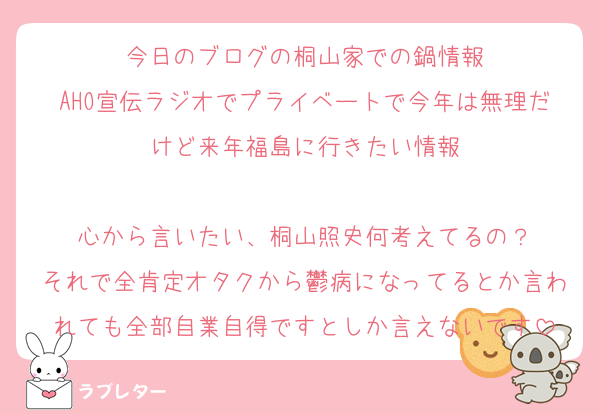 今日のブログの桐山家での鍋情報
AHO宣伝ラジオでプライベートで今年は無理だけど来年福島に行きたい情報

心から言いたい、桐山照史何考えてるの？
それで全肯定オタクから鬱病になってるとか言われても全部自業自得ですとしか言えないです