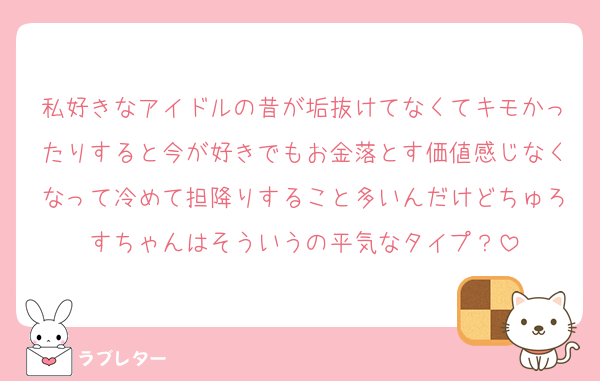 私好きなアイドルの昔が垢抜けてなくてキモかったりすると今が好きでもお金落とす価値感じなくなって冷めて担降りすること多いんだけどちゅろすちゃんはそういうの平気なタイプ？