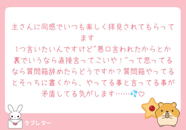 主さんに同感でいつも楽しく拝見されてもらってます☺️
1つ言いたいんですけど"悪口言われたからとか裏でいうなら直接言ってこいや！"って思ってるなら質問箱辞めたらどうですか？質問箱やってるとそっちに書くから、やってる事と言ってる事が矛盾してる気がします……💦