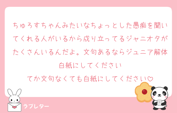 ちゅろすちゃんみたいなちょっとした愚痴を聞いてくれる人がいるから成り立ってるジャニオタがたくさんいるんだよ。文句あるならジュニア解体白紙にしてください
てか文句なくても白紙にしてください