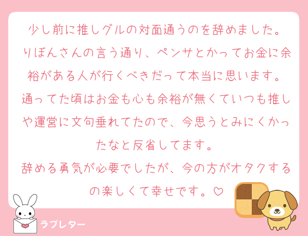 少し前に推しグルの対面通うのを辞めました。
りぼんさんの言う通り、ペンサとかってお金に余裕がある人が行くべきだって本当に思います。
通ってた頃はお金も心も余裕が無くていつも推しや運営に文句垂れてたので、今思うとみにくかったなと反省してます。
辞める勇気が必要でしたが、今の方がオタクするの楽しくて幸せです。