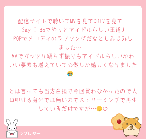 配信サイトで聴いてMVを見てCDTVを見て
Say I doでやっとアイドルらしい王道JPOPでメロディのラブソングだなとしみじみしました…
MVでガッツリ踊らず振りもアイドルらしいかわいい要素も増えていて心做しか嬉しくなりました😭

とは言っても当方白担で今回買わなかったので大口叩ける身分では無いのでストリーミングで再生しているだけですが…😔