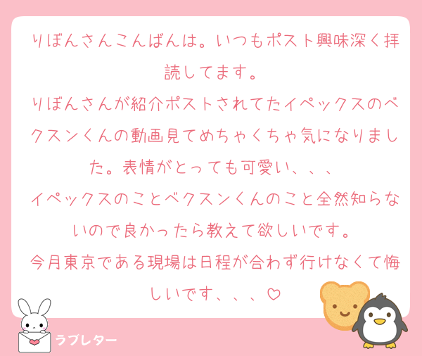 りぼんさんこんばんは。いつもポスト興味深く拝読してます。
りぼんさんが紹介ポストされてたイペックスのベクスンくんの動画見てめちゃくちゃ気になりました。表情がとっても可愛い、、、
イペックスのことベクスンくんのこと全然知らないので良かったら教えて欲しいです。
今月東京である現場は日程が合わず行けなくて悔しいです、、、