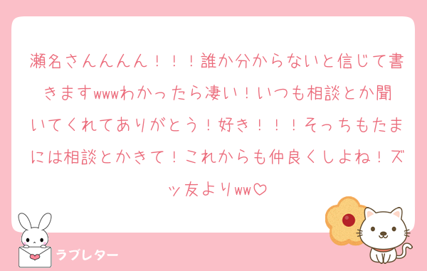 瀬名さんんんん！！！誰か分からないと信じて書きますwwwわかったら凄い！いつも相談とか聞いてくれてありがとう！好き！！！そっちもたまには相談とかきて！これからも仲良くしよね！ズッ友よりww