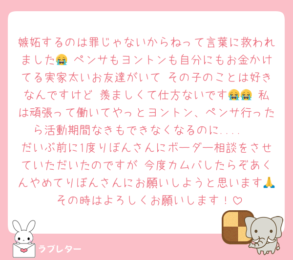 嫉妬するのは罪じゃないからねって言葉に救われました😭 ペンサもヨントンも自分にもお金かけてる実家太いお友達がいて その子のことは好きなんですけど 羨ましくて仕方ないです😭😭 私は頑張って働いてやっとヨントン、ペンサ行ったら活動期間なきもできなくなるのに.... 
だいぶ前に1度りぼんさんにボーダー相談をさせていただいたのですが 今度カムバしたらぞあくんやめてりぼんさんにお願いしようと思います🙏 その時はよろしくお願いします！