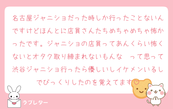名古屋ジャニショだった時しか行ったことないんですけどほんとに店員さんたちめちゃめちゃ怖かったです。ジャニショの店員ってあんくらい怖くないとオタク取り締まれないもんな〜って思って渋谷ジャニショ行ったら優しいしイケメンいるしでびっくりしたのを覚えてます