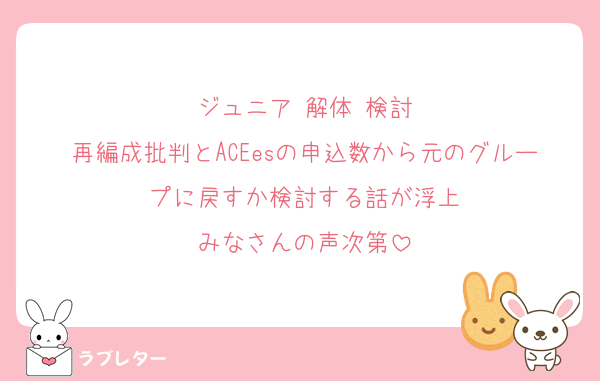 ジュニア 解体 検討
再編成批判とACEesの申込数から元のグループに戻すか検討する話が浮上
みなさんの声次第