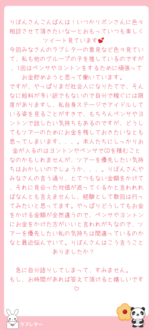 りぼんさんこんばんは！いつかリボンさんに色々相談させて頂きたいなーとおもっていつも楽しくツイート見ています💕
今回みなさんのラブレターの意見など色々見ていて、私も他のグループの子を推しているのですが、1回はペンサやヨントンをするために頑張ってお金貯めようと思って働いています。
ですが、やっぱりまだ社会人になりたてで、そんなに給料が多い訳でもないので自分で稼ぐには限度がありますし、私自身ステージでアイドルしている姿を見ることがすきで、もちろんペンサやヨントンで話したい気持ちもあるのですが、どうしてもツアーのためにお金を残しておきたいなとも思ってしまいます、、、。本人たちにしっかりお金が入るのはヨントンやペンサでCDを積むことなのかもしれませんが、ツアーを優先したい気持ちはおかしいのでしょうか、、、。りぼんさんやみなさんの言う通り、とてつもない金額をかけて、それに見合った対価が返ってくるかと言われればなんとも言えませんし、経験として数回は行ってみたいと思ってます。やっぱりどうしてもお金をかける金額が全然違うので、ペンサやヨントンにお金をかけた方がいいと言われがちなので、ツアーを優先したい私の気持ちは間違っているのかなと最近悩んでいて。りぼんさんはこう言うことありましたか？

急に自分語りしてしまって、すみません。
もし、お時間があれば答えて頂けると嬉しいです