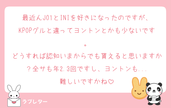最近んJO1とINIを好きになったのですが、KPOPグルと違ってヨントンとかも少ないです。
どうすれば認知いまからでも貰えると思いますか？全サも年2.3回ですし、ヨントンも...
難しいですかね