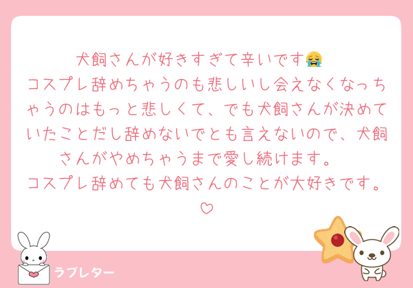 犬飼さんが好きすぎて辛いです😭
コスプレ辞めちゃうのも悲しいし会えなくなっちゃうのはもっと悲しくて、でも犬飼さんが決めていたことだし辞めないでとも言えないので、犬飼さんがやめちゃうまで愛し続けます。
コスプレ辞めても犬飼さんのことが大好きです。