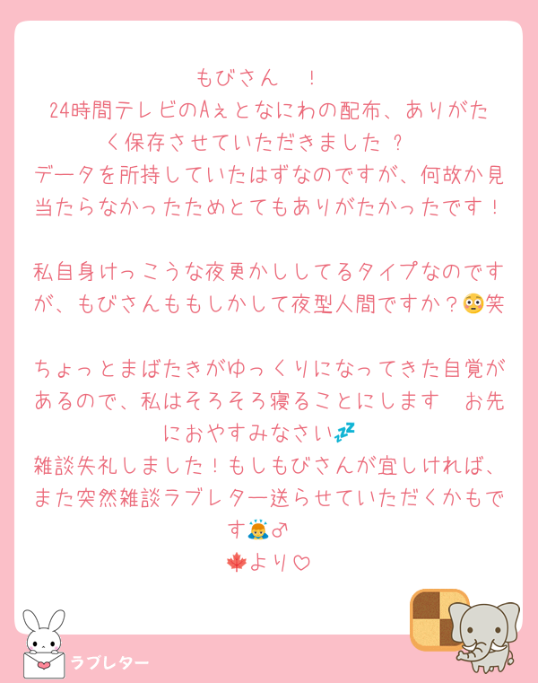 もびさん〜！
24時間テレビのAぇとなにわの配布、ありがたく保存させていただきました☺️✨
データを所持していたはずなのですが、何故か見当たらなかったためとてもありがたかったです！
私自身けっこうな夜更かししてるタイプなのですが、もびさんももしかして夜型人間ですか？😳笑
ちょっとまばたきがゆっくりになってきた自覚があるので、私はそろそろ寝ることにします〜お先におやすみなさい💤
雑談失礼しました！もしもびさんが宜しければ、また突然雑談ラブレター送らせていただくかもです🙇‍♂️
🍁より