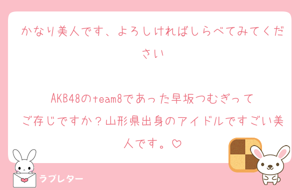 かなり美人です、よろしければしらべてみてください

AKB48のteam8であった早坂つむぎってご存じですか？山形県出身のアイドルですごい美人です。