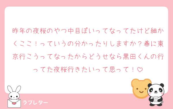 昨年の夜桜のやつ中目ぽいってなってたけど細かくここ！っていうの分かったりしますか？春に東京行こうってなったからどうせなら黒田くんの行ってた夜桜行きたいって思って！