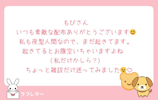 もびさん
いつも素敵な配布ありがとうございます😊
私も夜型人間なので、まだ起きてます。
起きてるとお腹空いちゃいますよね〜
(私だけかしら？)
ちょっと雑談だけ送ってみました😉