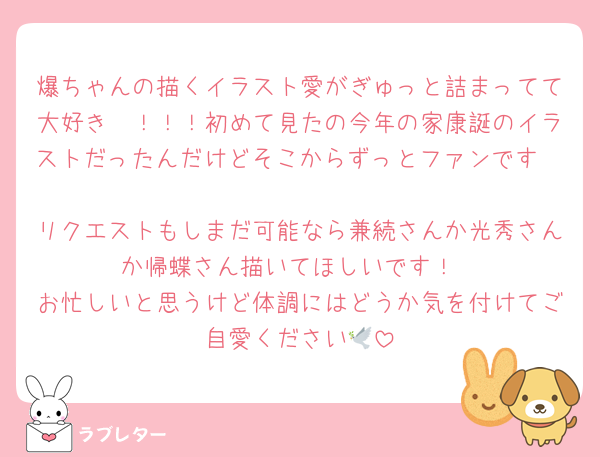爆ちゃんの描くイラスト愛がぎゅっと詰まってて大好き〜！！！初めて見たの今年の家康誕のイラストだったんだけどそこからずっとファンです🥰🥰
リクエストもしまだ可能なら兼続さんか光秀さんか帰蝶さん描いてほしいです！
お忙しいと思うけど体調にはどうか気を付けてご自愛ください🕊